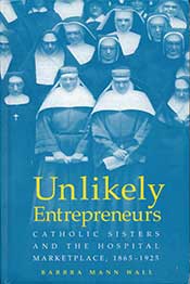 Unlikely Entrepreneurs: Catholic Sisters and the Hospital Marketplace, 1865-1925, by Barbra Mann Wall